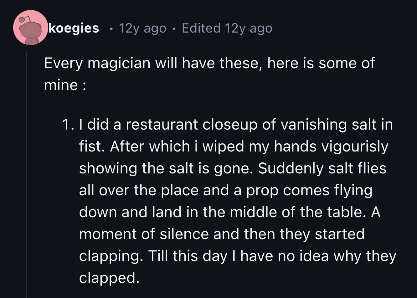 screenshot - koegies 12y ago . Edited 12y ago Every magician will have these, here is some of mine 1. I did a restaurant closeup of vanishing salt in fist. After which i wiped my hands vigourisly showing the salt is gone. Suddenly salt flies all over the 